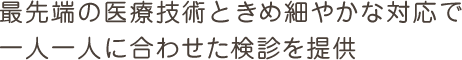 最先端の医療技術ときめ細やかな対応で一人一人に合わせた検診を提供